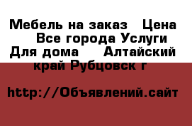 Мебель на заказ › Цена ­ 0 - Все города Услуги » Для дома   . Алтайский край,Рубцовск г.